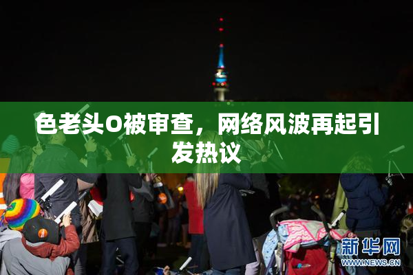 色老头O被审查，网络风波再起引发热议