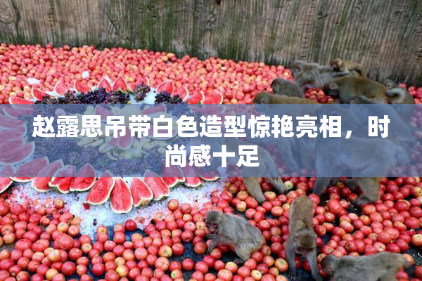 赵露思吊带白色造型惊艳亮相，时尚感十足