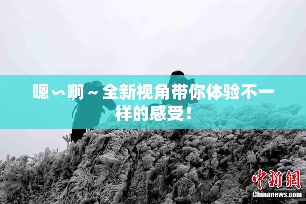 嗯∽啊～全新视角带你体验不一样的感受！