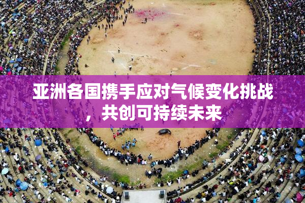 亚洲各国携手应对气候变化挑战，共创可持续未来