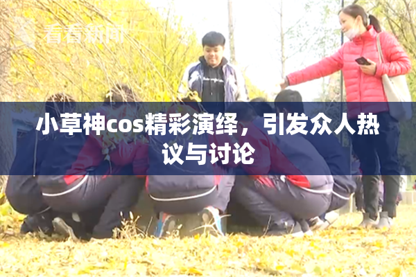 小草神cos精彩演绎，引发众人热议与讨论