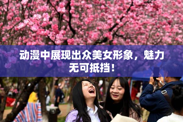 动漫中展现出众美女形象，魅力无可抵挡！