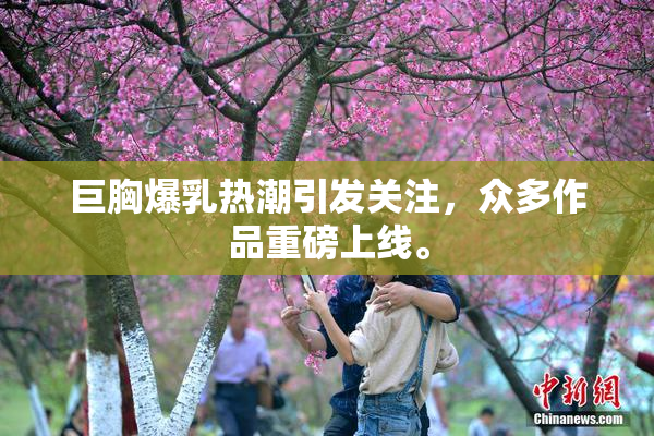 巨胸爆乳热潮引发关注，众多作品重磅上线。