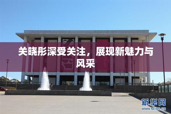 关晓彤深受关注，展现新魅力与风采