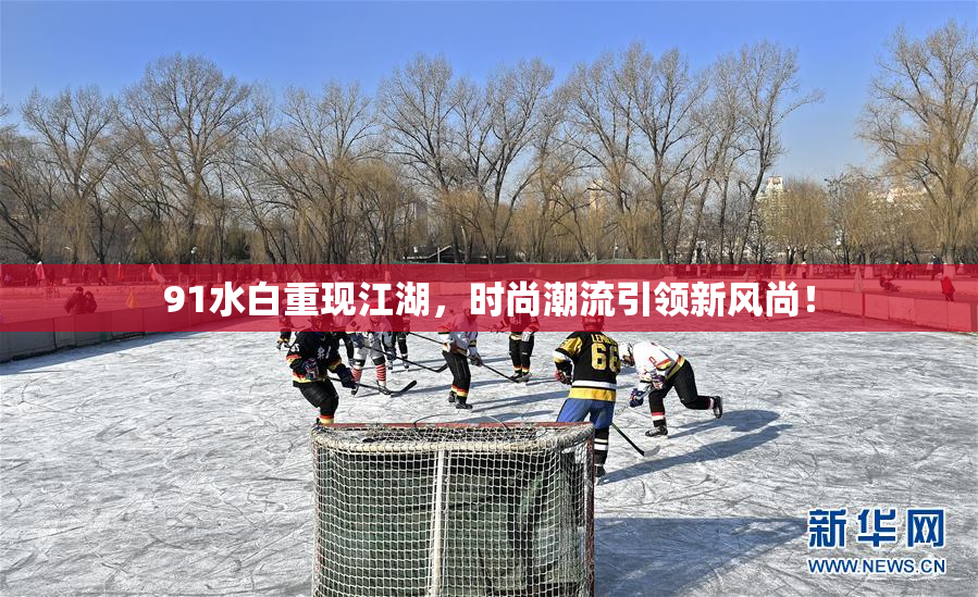 91水白重现江湖，时尚潮流引领新风尚！