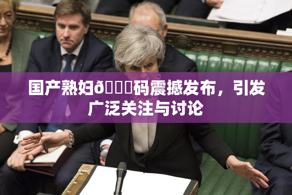 国产熟妇🈚码震撼发布，引发广泛关注与讨论
