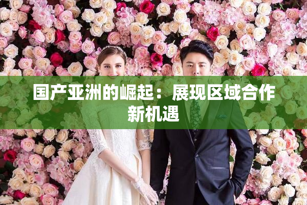 国产亚洲的崛起：展现区域合作新机遇