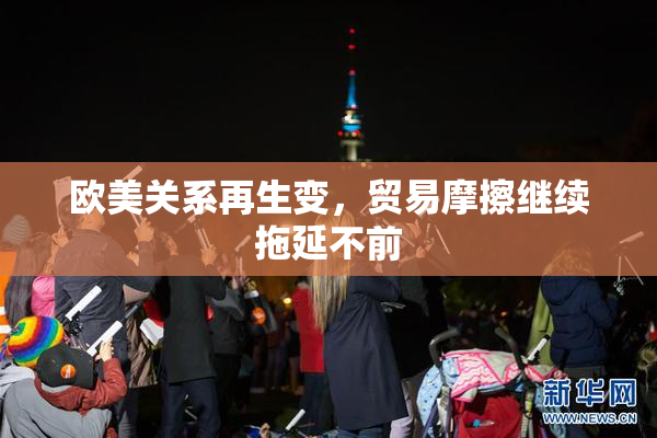 欧美关系再生变，贸易摩擦继续拖延不前