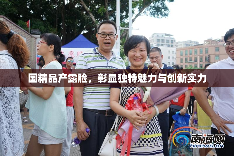 国精品产露脸，彰显独特魅力与创新实力