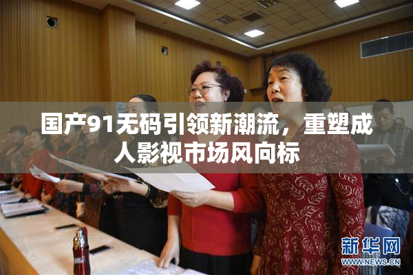 国产91无码引领新潮流，重塑成人影视市场风向标