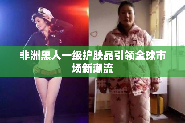 非洲黑人一级护肤品引领全球市场新潮流