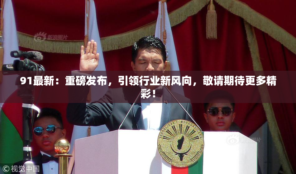 91最新：重磅发布，引领行业新风向，敬请期待更多精彩！