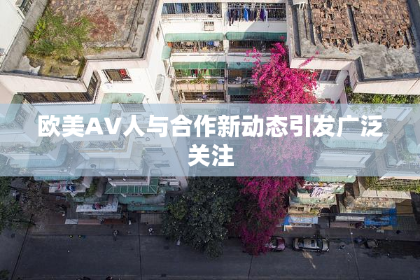 欧美AV人与合作新动态引发广泛关注