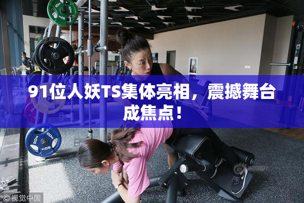 91位人妖TS集体亮相，震撼舞台成焦点！