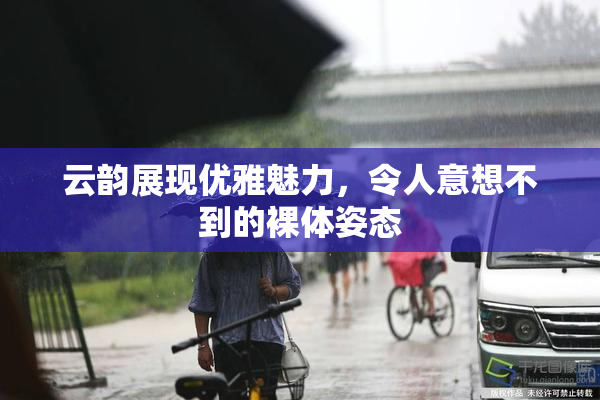 云韵展现优雅魅力，令人意想不到的裸体姿态