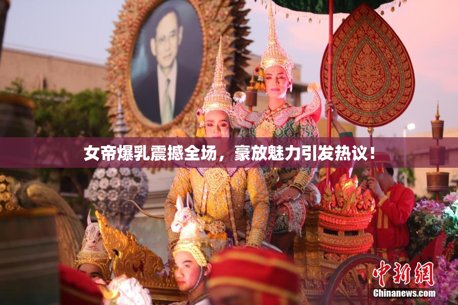 女帝爆乳震撼全场，豪放魅力引发热议！