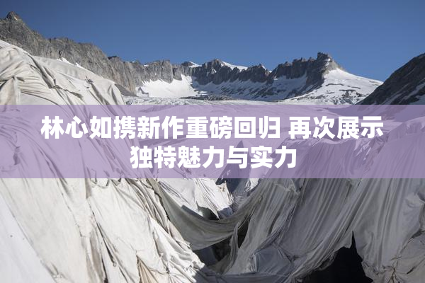 林心如携新作重磅回归 再次展示独特魅力与实力