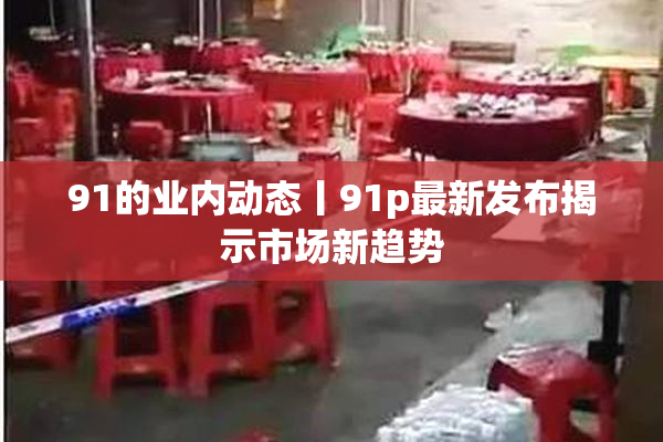 91的业内动态丨91p最新发布揭示市场新趋势
