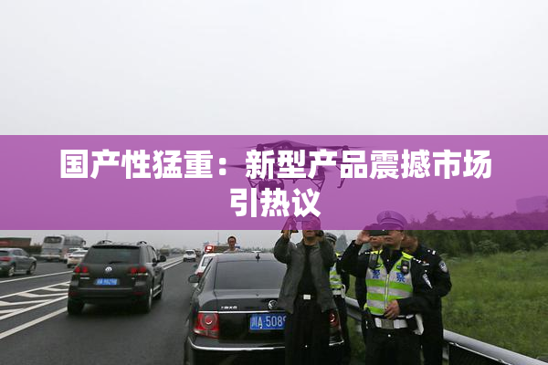 国产性猛重：新型产品震撼市场引热议