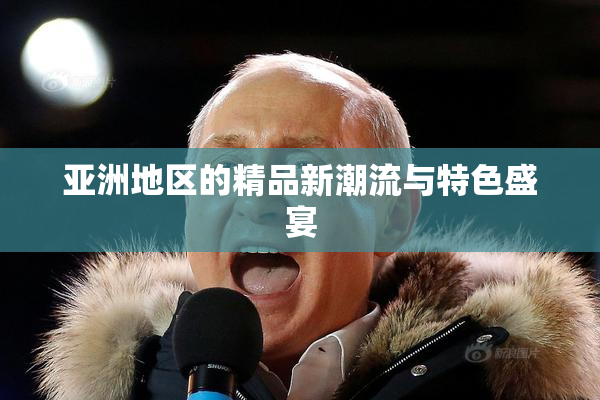 亚洲地区的精品新潮流与特色盛宴