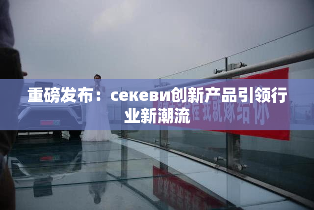重磅发布：ceкеви创新产品引领行业新潮流