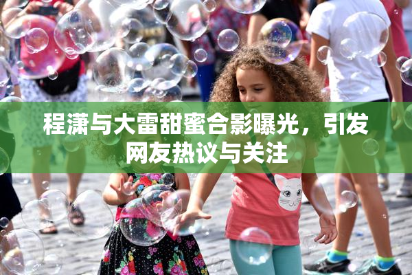 程潇与大雷甜蜜合影曝光，引发网友热议与关注