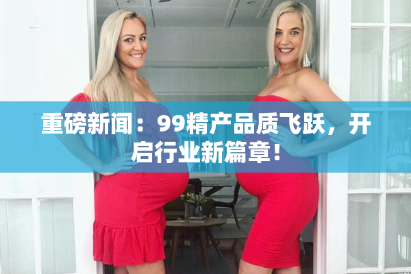 重磅新闻：99精产品质飞跃，开启行业新篇章！
