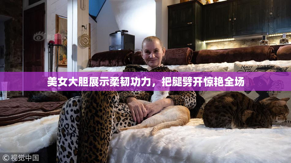 美女大胆展示柔韧功力，把腿劈开惊艳全场