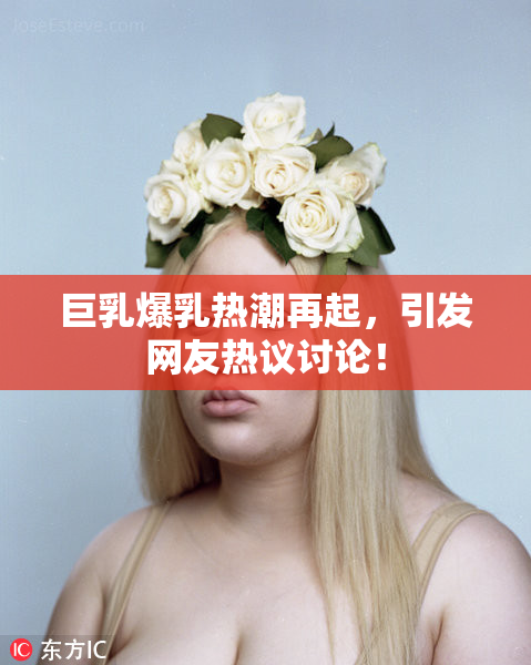 巨乳爆乳热潮再起，引发网友热议讨论！