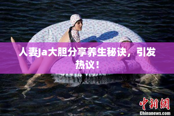 人妻Ja大胆分享养生秘诀，引发热议！