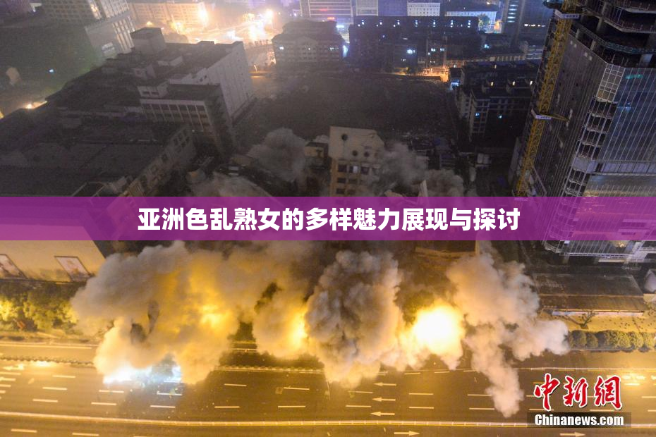 亚洲色乱熟女的多样魅力展现与探讨