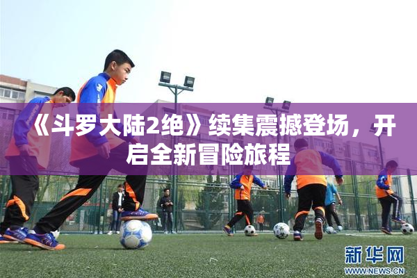 《斗罗大陆2绝》续集震撼登场，开启全新冒险旅程