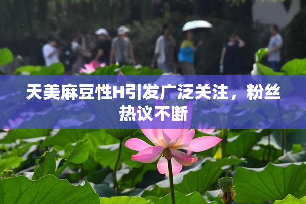 天美麻豆性H引发广泛关注，粉丝热议不断