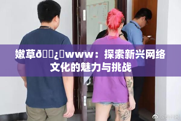 嫩草🌿‌www：探索新兴网络文化的魅力与挑战