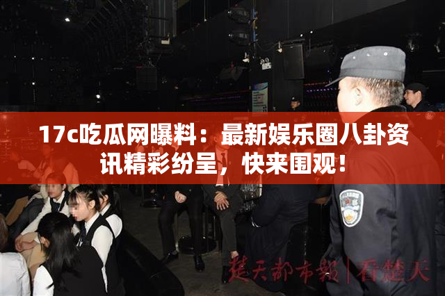 17c吃瓜网曝料：最新娱乐圈八卦资讯精彩纷呈，快来围观！