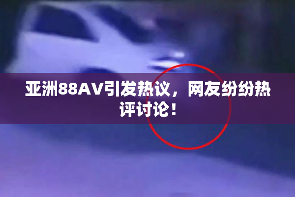 亚洲88AV引发热议，网友纷纷热评讨论！