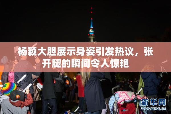 杨颖大胆展示身姿引发热议，张开腿的瞬间令人惊艳