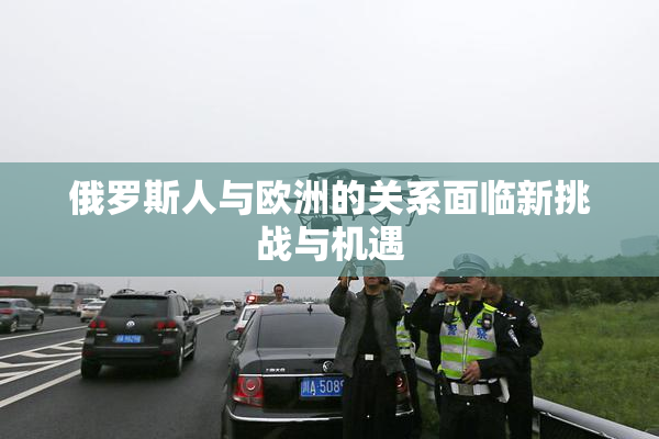 俄罗斯人与欧洲的关系面临新挑战与机遇