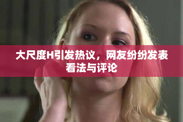 大尺度H引发热议，网友纷纷发表看法与评论