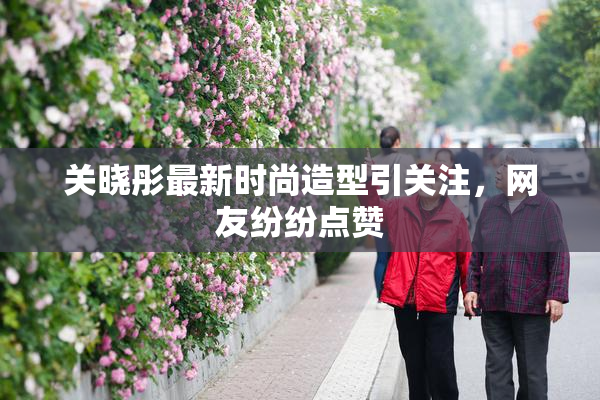 关晓彤最新时尚造型引关注，网友纷纷点赞
