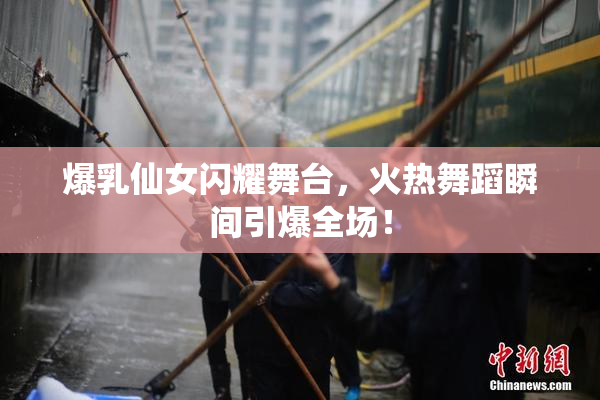 爆乳仙女闪耀舞台，火热舞蹈瞬间引爆全场！