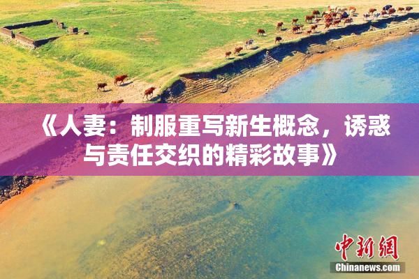 《人妻：制服重写新生概念，诱惑与责任交织的精彩故事》