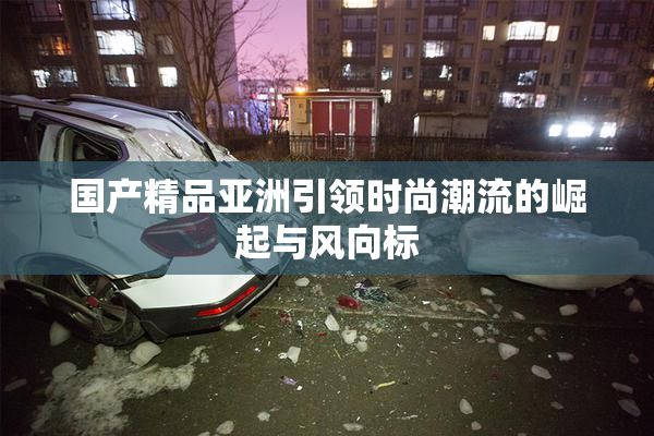 国产精品亚洲引领时尚潮流的崛起与风向标