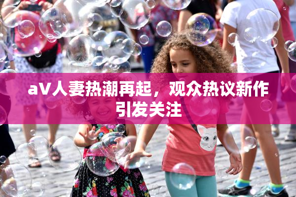 aV人妻热潮再起，观众热议新作引发关注