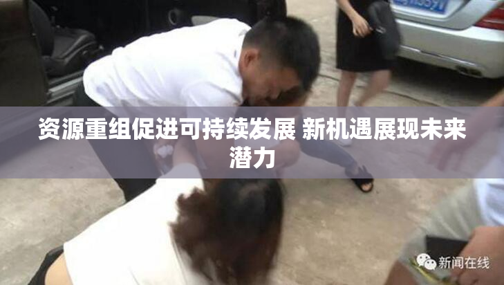 资源重组促进可持续发展 新机遇展现未来潜力