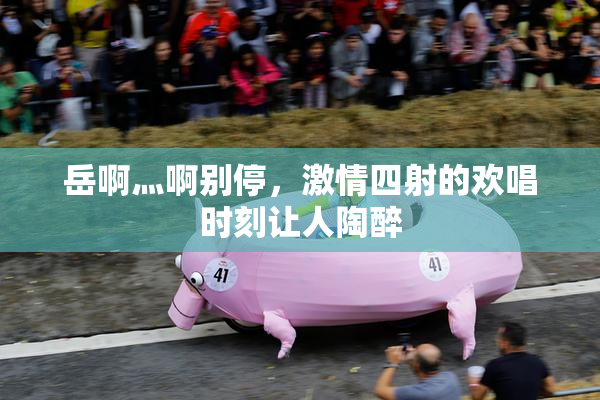 岳啊灬啊别停，激情四射的欢唱时刻让人陶醉