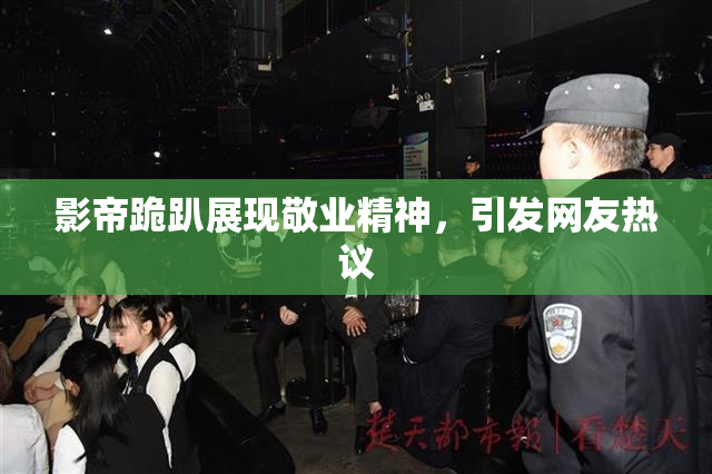 影帝跪趴展现敬业精神，引发网友热议