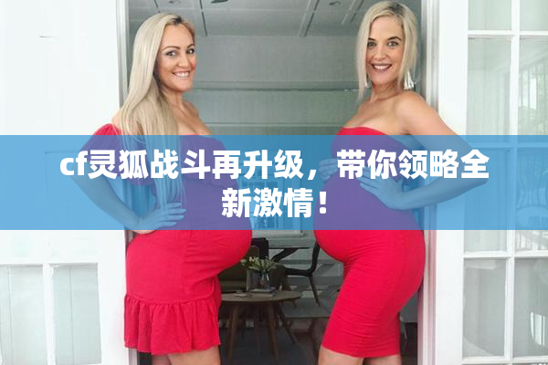 cf灵狐战斗再升级，带你领略全新激情！
