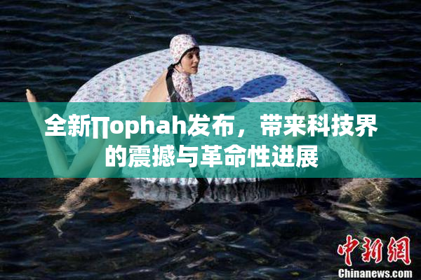 全新∏ophah发布，带来科技界的震撼与革命性进展