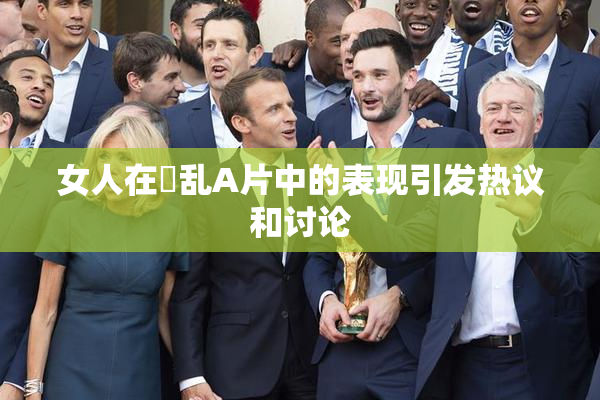 女人在婬乱A片中的表现引发热议和讨论